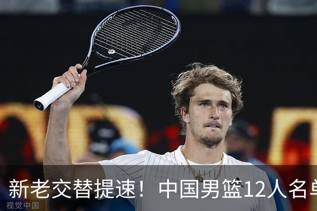 新老交替提速！中国男篮12人名单公布，王俊杰杨瀚森领衔，徐昕首秀
