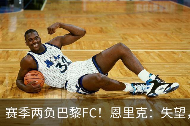 赛季两负巴黎FC！恩里克：失望，欧冠决赛还有十几天状态却这么差